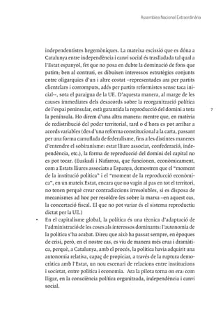 7
Assemblea Nacional Extraordinària
independentistes hegemòniques. La mateixa escissió que es dóna a
Catalunya entre independència i canvi social és traslladada tal qual a
l’Estat espanyol, fet que no posa en dubte la dominació de fons que
patim; ben al contrari, es dibuixen interessos estratègics conjunts
entre oligarquies d’un i altre costat –representades ara per partits
clientelars i corromputs, adés per partits reformistes sense taca ini-
cial--, sota el paraigua de la UE. D’aquesta manera, al marge de les
causes immediates dels desacords sobre la reorganització política
de l’espai peninsular, està garantida la reproducció del domini a tota
la península. Ho direm d’una altra manera: mentre que, en matèria
de redistribució del poder territorial, tard o d’hora es pot arribar a
acords variables (des d’una reforma constitucional a la carta, passant
per una forma camuflada de federalisme, fins a les distintes maneres
d’entendre el sobiranisme: estat lliure associat, confederació, inde-
pendència, etc.), la forma de reproducció del domini del capital no
es pot tocar. (Euskadi i Nafarroa, que funcionen, econòmicament,
com a Estats lliures associats a Espanya, demostren que el “moment
de la institució política” i el “moment de la reproducció econòmi-
ca”, en un mateix Estat, encara que no vagin al pas en tot el territori,
no tenen perquè crear contradiccions irresolubles, si es disposa de
mecanismes ad hoc per resoldre-les sobre la marxa –en aquest cas,
la concertació fiscal. El que no pot variar és el sistema reproductiu
dictat per la UE.)
•	 En el capitalisme global, la política és una tècnica d’adaptació de
l’administració de les coses als interessos dominants: l’autonomia de
la política s’ha acabat. Direu que això ha passat sempre, en èpoques
de crisi, però, en el nostre cas, es viu de manera més crua i dramàti-
ca, perquè, a Catalunya, amb el procés, la política havia adquirit una
autonomia relativa, capaç de propiciar, a través de la ruptura demo-
cràtica amb l’Estat, un nou escenari de relacions entre institucions
i societat, entre política i economia. Ara la pilota torna on era: com
lligar, en la consciència política organitzada, independència i canvi
social.
 