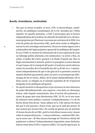8
27 desembre 2015
Acords, investidures, continuïtats
•	 Des que va tornar al poder, el 2010, CDC va desenvolupar, ampli-
ant-les, les polítiques econòmiques de la UE, iniciades per l’últim
tripartit. En aquells moments, a CDC li preocupava poc la lectura
independentista de la realitat; els aldarulls de juliol del 2010, tècnica-
ment propiciats per Òmnium i executats per activistes de la PDD, li va
venir de perles per descavalcar ERC, però sense sentir-se obligada a
canviar la seva estratègia autonomista. Encara se sentia segura com a
continuadora del règim pujolista i garant de les polítiques del capital.
El 2012 l’ANC va mostrar les limitacions de la seva capacitat de crear
un lideratge polític alternatiu a les institucions i va servir a Mas, en
safata, el poder del carrer, guanyat a la Diada d’aquell any. Mas va
llegir correctament la situació, però es va precipitar: ja tenia damunt
el cap l’espasa de la corrupció del partit i el malestar social rebotava
contra les muralles de la Ciutadella des del 15-M del 2011. L’oportu-
nisme independentista de què va fer gala no li va permetre assolir la
majoria absoluta que pretenia, però, en canvi, va aconseguir que ERC,
incapaç de fer-se càrrec, alhora, de la marea independentista i de la
lluita social, es refugiés en el còmode expedient de fer d’oposició
integrada en les polítiques del govern.
•	 En aquell moment va desaparèixer el par necessari en tota estructura
de poder liberaldemocràtic: una esquerra i una dreta en alternança
mútua, amb empelts contestataris, dins el recinte del parlament, a
càrrec de grups més aviat desorientats (PSC, IC-V), en el nou marc
de relacions entre política i societat: l’independentisme i l’11-M els
havien deixat fora de joc. Sense adonar-se’n, CDC posava les bases
del que li està passant a hores d’ara: que no té amb qui pactar. El
soci natural per investir Mas i fer acords de govern per als pròxims
18 mesos hauria de ser ERC, però la visió alhora massa curta –manar
sobre el conjunt del procés— i massa ambiciosa –sotmetre ERC i dei-
xar-la sense aire-- de Mas (encara hostatge de l’herència rebuda del
pujolisme) va deixar l’independentisme hegemònic sense dialèctica
interna entre dreta (CDC) i esquerra (ERC). Un cop fet aquest pas, la
 