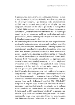 9
Assemblea Nacional Extraordinària
lògica menava a la creació d’un sol partit que recollís sense fissures
(“monolíticament”) totes les experiències parcials acumulades, que
les sabés llegir i integrar, i que deixés de costat les qüestions se-
cundàries, creant un vincle nou entre dirigents i dirigits, entre caps
i seguidors. No va ser així per falta de generositat de Mas i per falta
d’audàcia d’ERC, amb què es van haver de conformar amb una mena
de “simbiosi”, una formació merament “reformista” –en el sentit que
només era feta per abordar un problema: les eleccions anticipades
plebiscitàries--, que va ser Junts pel Sí. D’aquesta “simbiosi” deriva
la dificultat de negociar amb ells.
•	 En comptes de perfeccionar el moviment per crear les premisses ne-
cessàries i, a continuació, posar tota la carn a la graella per obtenir les
conseqüències desitjades, JxS es van limitar a fer campanya electoral
agafant només un pol del problema: la independència entesa en el
sentit més nominal i políticoinstitucional del terme. Van fracassar,
esclar, perquè s’havien deixat pel camí l’altre pol del problema: la
necessitat d’abordar la relació entre independència i canvi social.
Cada soci de JxS s’havia quedat fora de l’espai que li pertocava: com
que CDC no era pròpiament independentista ni ERC era pròpiament
d’esquerres, no van poder lligar bé els ingredients. I, esclar, com que,
després de la victòria pírrica del 27-S, no poden començar de nou,
voldrien que la CUP els ajudés a refer l’allioli tallat.
•	 La CUP es troba situada correctament en la cruïlla on s’entrecreuen
independència i canvi social, però no ha acumulat prou experiència
a nivell de masses per fer el partit capaç de crear la Unitat Popular
que demana el moment de ruptura per totes les sobiranies. D’alguna
manera, i com a reflex de la descol·locació de CDC i ERC, la CUP
tampoc no és un partit capaç de reunir, en una “totalitat” de visió,
programa, i organització dirigent, les experiències que hi ha hagut
en els distints àmbits tant de la lluita per la independència com en
la lluita social. La CUP també és una “simbiosi”, no pas una orga-
nització capaç d’abastar aquella totalitat; per aquesta raó li costa
negociar i ha pogut caure –sense descol·locar-se, tanmateix, com
CDC i ERC—en el parany “reformista” –la parcialitat de la visió-- i
 