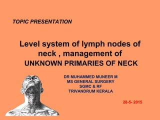 Level system of lymph nodes of
neck , management of
UNKNOWN PRIMARIES OF NECK
TOPIC PRESENTATION
28-5- 2015
DR MUHAMMED MUNEER M
MS GENERAL SURGERY
SGMC & RF
TRIVANDRUM KERALA
 