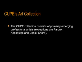 CUPE’s Art Collection

    The CUPE collection consists of primarily emerging
     professional artists (exceptions are Farouk
     Kaspaules and Daniel Sharp).
 