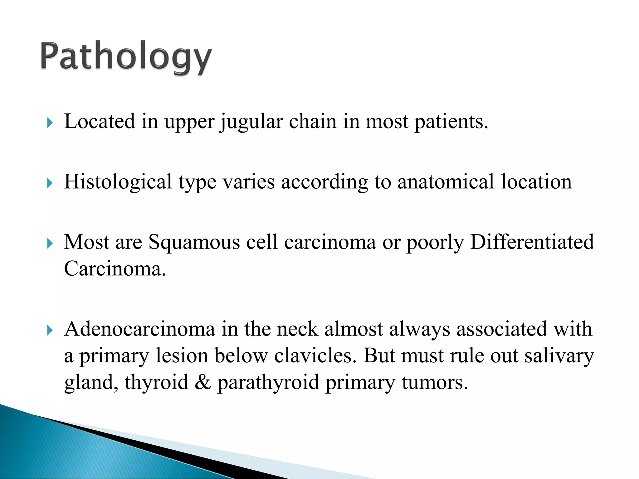  Located in upper jugular chain in most patients.
 Histological type varies according to anatomical location
 Most are Squamous cell carcinoma or poorly Differentiated
Carcinoma.
 Adenocarcinoma in the neck almost always associated with
a primary lesion below clavicles. But must rule out salivary
gland, thyroid & parathyroid primary tumors.
 