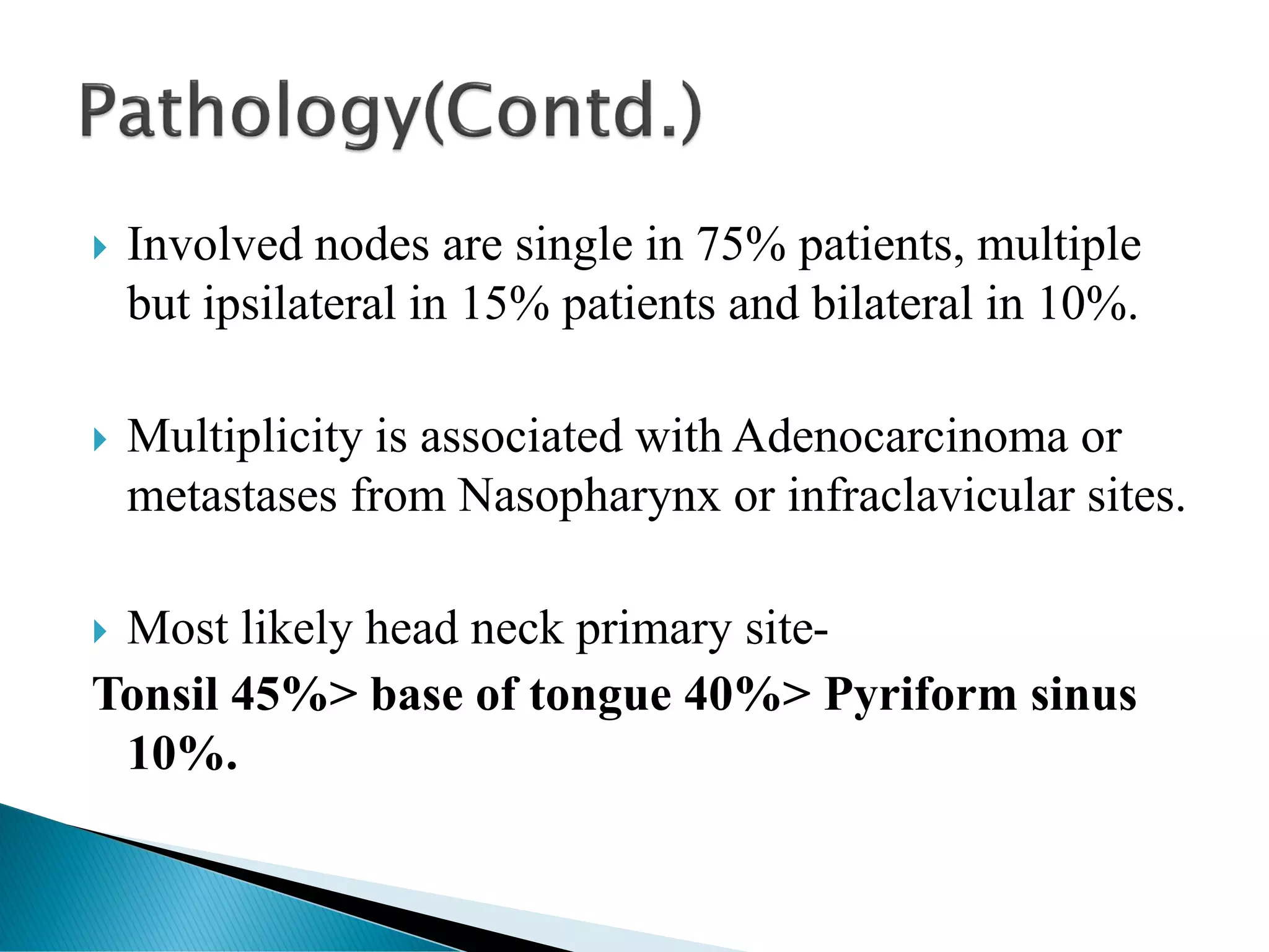  Involved nodes are single in 75% patients, multiple
but ipsilateral in 15% patients and bilateral in 10%.
 Multiplicity is associated with Adenocarcinoma or
metastases from Nasopharynx or infraclavicular sites.
 Most likely head neck primary site-
Tonsil 45%> base of tongue 40%> Pyriform sinus
10%.
 