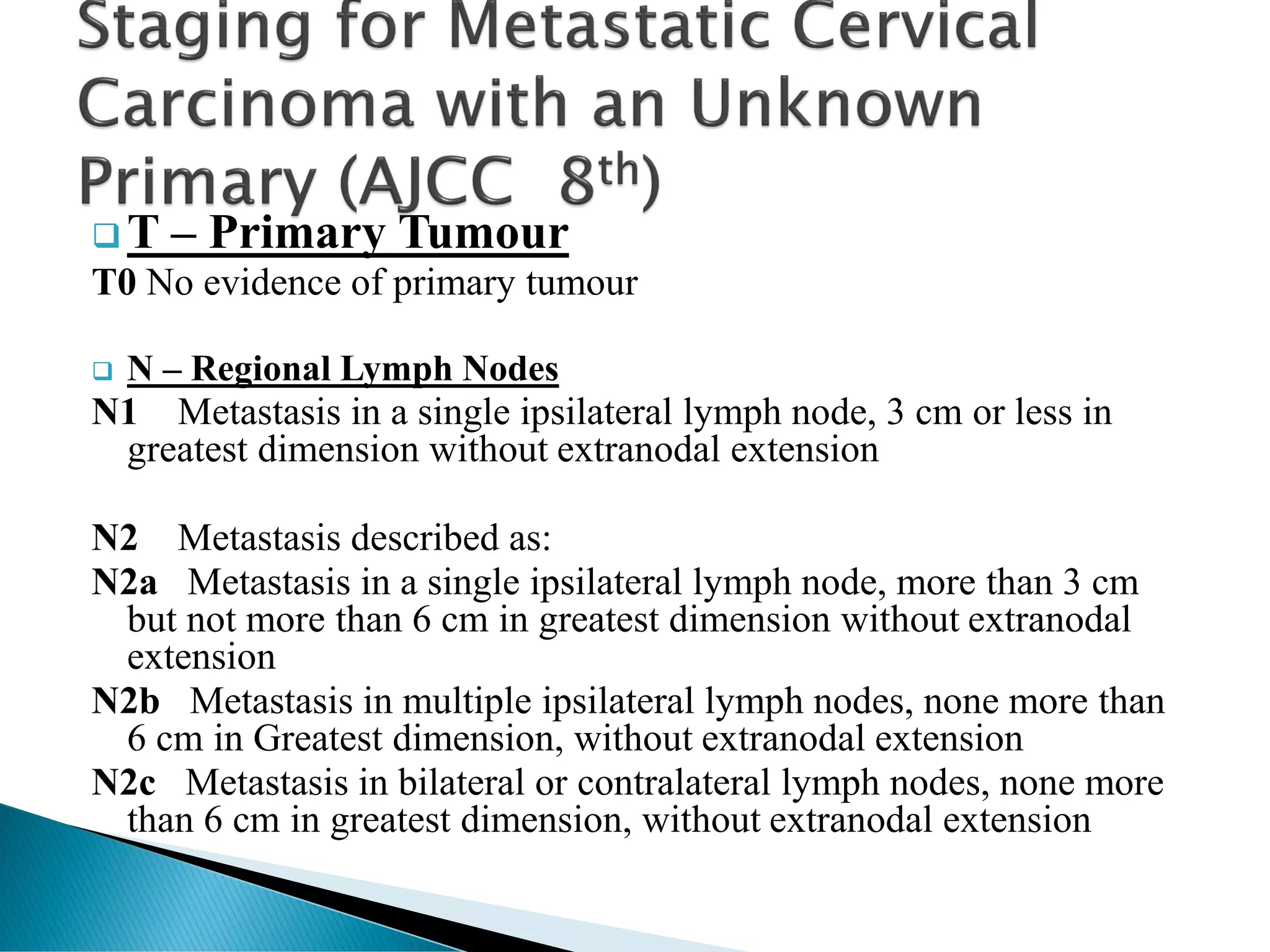 ❑ T – Primary Tumour
T0 No evidence of primary tumour
❑ N – Regional Lymph Nodes
N1 Metastasis in a single ipsilateral lymph node, 3 cm or less in
greatest dimension without extranodal extension
N2 Metastasis described as:
N2a Metastasis in a single ipsilateral lymph node, more than 3 cm
but not more than 6 cm in greatest dimension without extranodal
extension
N2b Metastasis in multiple ipsilateral lymph nodes, none more than
6 cm in Greatest dimension, without extranodal extension
N2c Metastasis in bilateral or contralateral lymph nodes, none more
than 6 cm in greatest dimension, without extranodal extension
 
