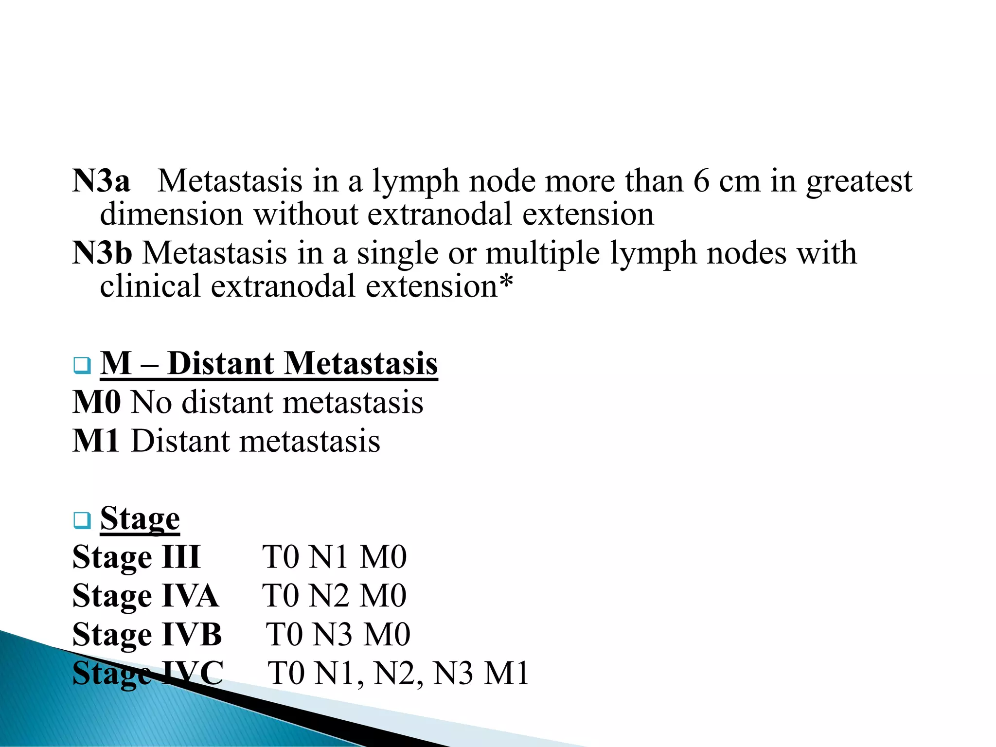 N3a Metastasis in a lymph node more than 6 cm in greatest
dimension without extranodal extension
N3b Metastasis in a single or multiple lymph nodes with
clinical extranodal extension*
❑ M – Distant Metastasis
M0 No distant metastasis
M1 Distant metastasis
❑ Stage
Stage III T0 N1 M0
Stage IVA T0 N2 M0
Stage IVB T0 N3 M0
Stage IVC T0 N1, N2, N3 M1
 