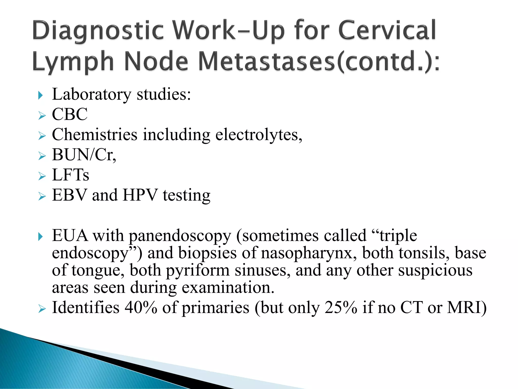  Laboratory studies:
➢ CBC
➢ Chemistries including electrolytes,
➢ BUN/Cr,
➢ LFTs
➢ EBV and HPV testing
 EUA with panendoscopy (sometimes called “triple
endoscopy”) and biopsies of nasopharynx, both tonsils, base
of tongue, both pyriform sinuses, and any other suspicious
areas seen during examination.
➢ Identifies 40% of primaries (but only 25% if no CT or MRI)
 