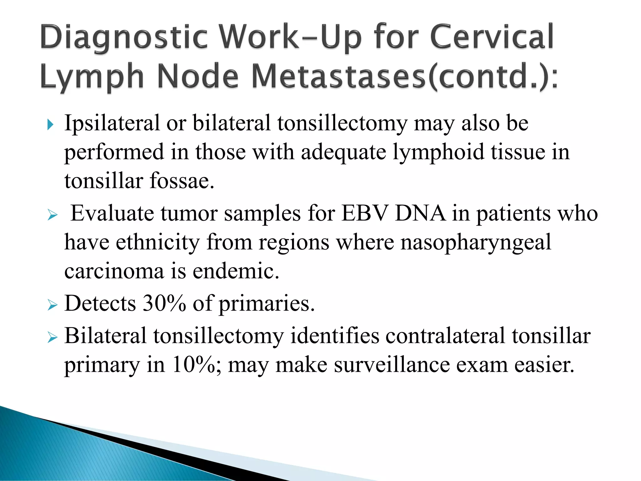  Ipsilateral or bilateral tonsillectomy may also be
performed in those with adequate lymphoid tissue in
tonsillar fossae.
➢ Evaluate tumor samples for EBV DNA in patients who
have ethnicity from regions where nasopharyngeal
carcinoma is endemic.
➢ Detects 30% of primaries.
➢ Bilateral tonsillectomy identifies contralateral tonsillar
primary in 10%; may make surveillance exam easier.
 