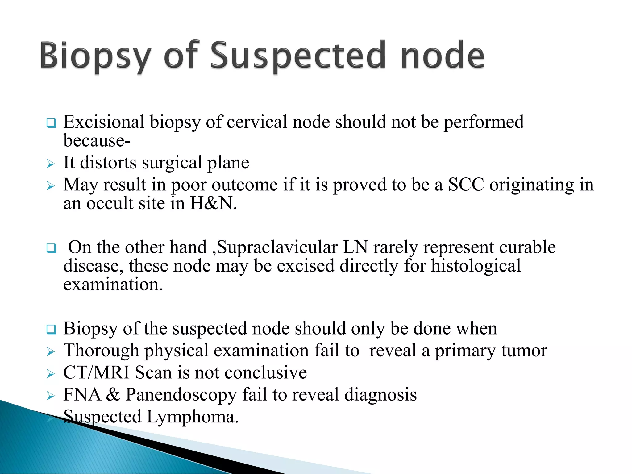 ❑ Excisional biopsy of cervical node should not be performed
because-
➢ It distorts surgical plane
➢ May result in poor outcome if it is proved to be a SCC originating in
an occult site in H&N.
❑ On the other hand ,Supraclavicular LN rarely represent curable
disease, these node may be excised directly for histological
examination.
❑ Biopsy of the suspected node should only be done when
➢ Thorough physical examination fail to reveal a primary tumor
➢ CT/MRI Scan is not conclusive
➢ FNA & Panendoscopy fail to reveal diagnosis
➢ Suspected Lymphoma.
 