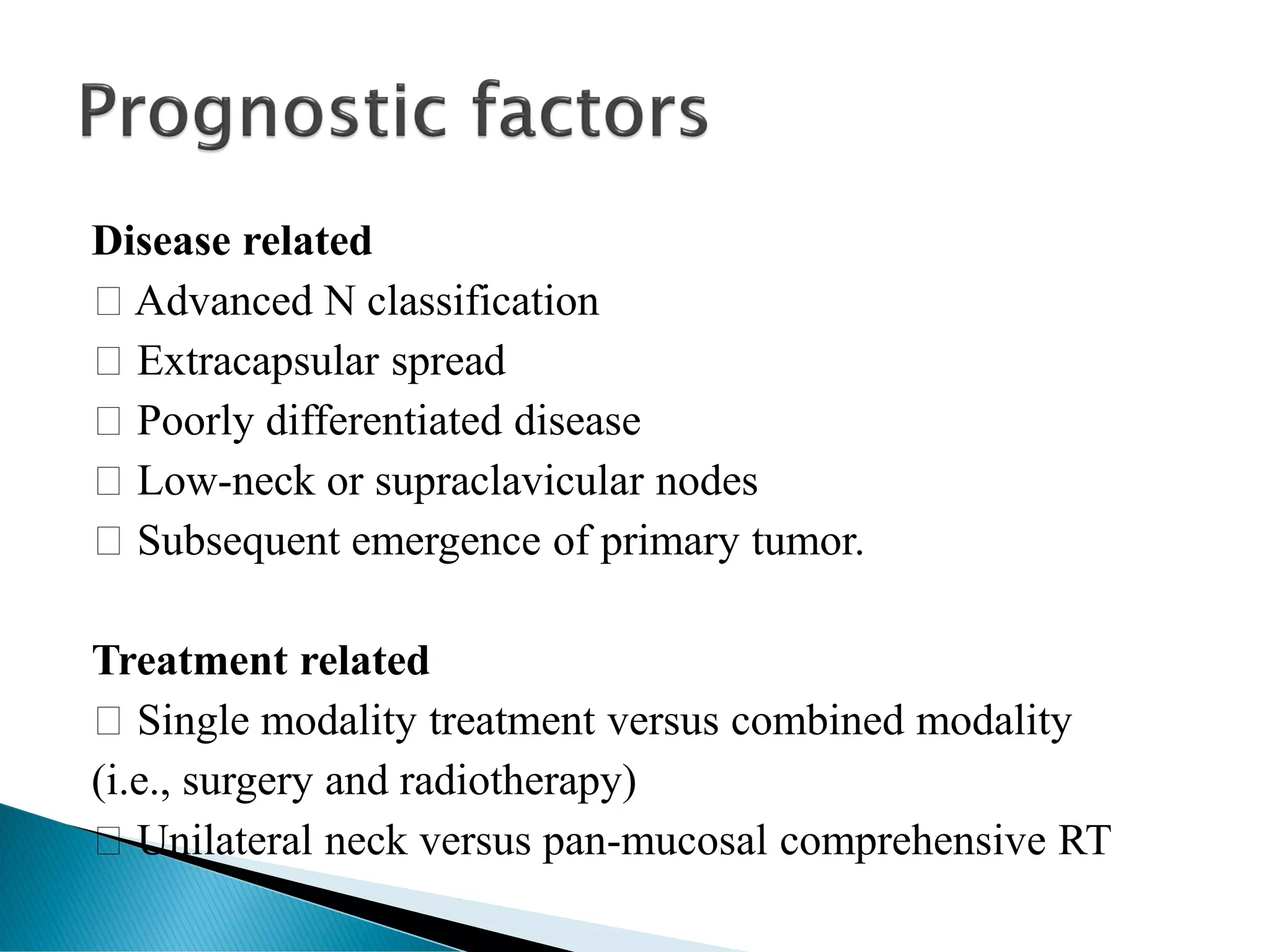 Disease related
Advanced N classification
Extracapsular spread
Poorly differentiated disease
Low-neck or supraclavicular nodes
Subsequent emergence of primary tumor.
Treatment related
Single modality treatment versus combined modality
(i.e., surgery and radiotherapy)
Unilateral neck versus pan-mucosal comprehensive RT
 
