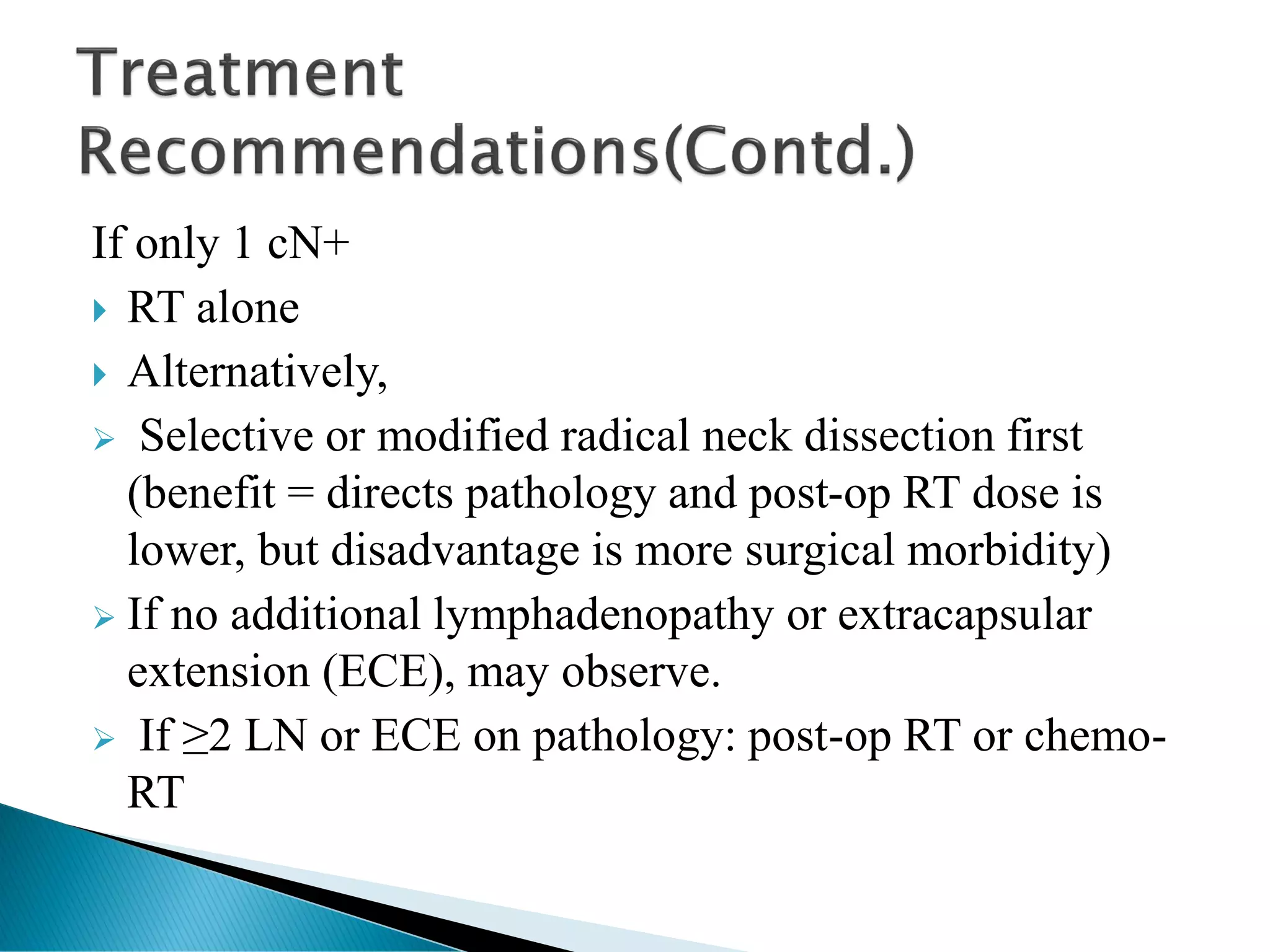 If only 1 cN+
 RT alone
 Alternatively,
➢ Selective or modified radical neck dissection first
(benefit = directs pathology and post-op RT dose is
lower, but disadvantage is more surgical morbidity)
➢ If no additional lymphadenopathy or extracapsular
extension (ECE), may observe.
➢ If ≥2 LN or ECE on pathology: post-op RT or chemo-
RT
 