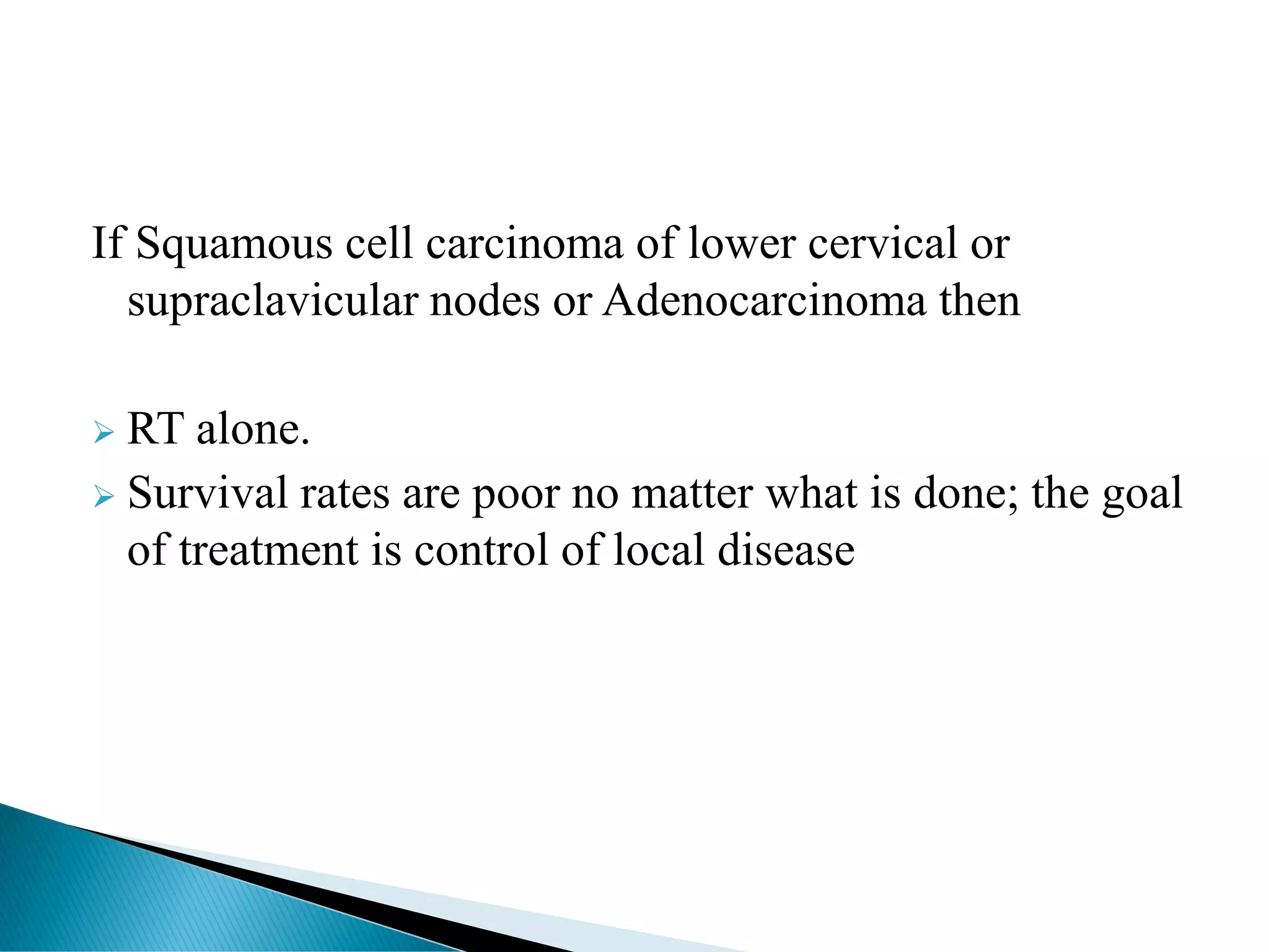 If Squamous cell carcinoma of lower cervical or
supraclavicular nodes or Adenocarcinoma then
➢ RT alone.
➢ Survival rates are poor no matter what is done; the goal
of treatment is control of local disease
 