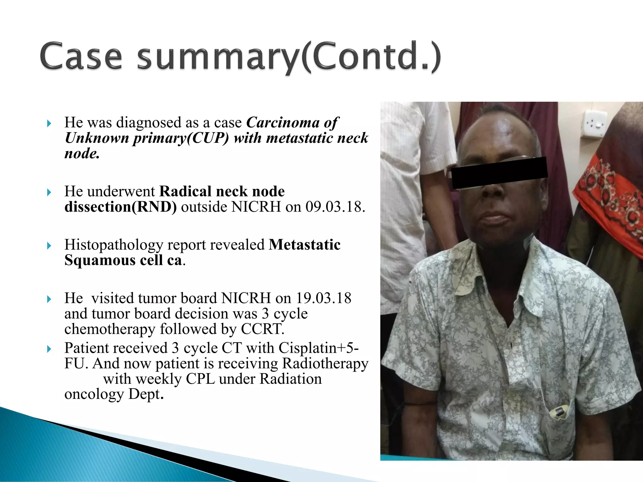  He was diagnosed as a case Carcinoma of
Unknown primary(CUP) with metastatic neck
node.
 He underwent Radical neck node
dissection(RND) outside NICRH on 09.03.18.
 Histopathology report revealed Metastatic
Squamous cell ca.
 He visited tumor board NICRH on 19.03.18
and tumor board decision was 3 cycle
chemotherapy followed by CCRT.
 Patient received 3 cycle CT with Cisplatin+5-
FU. And now patient is receiving Radiotherapy
with weekly CPL under Radiation
oncology Dept.
 