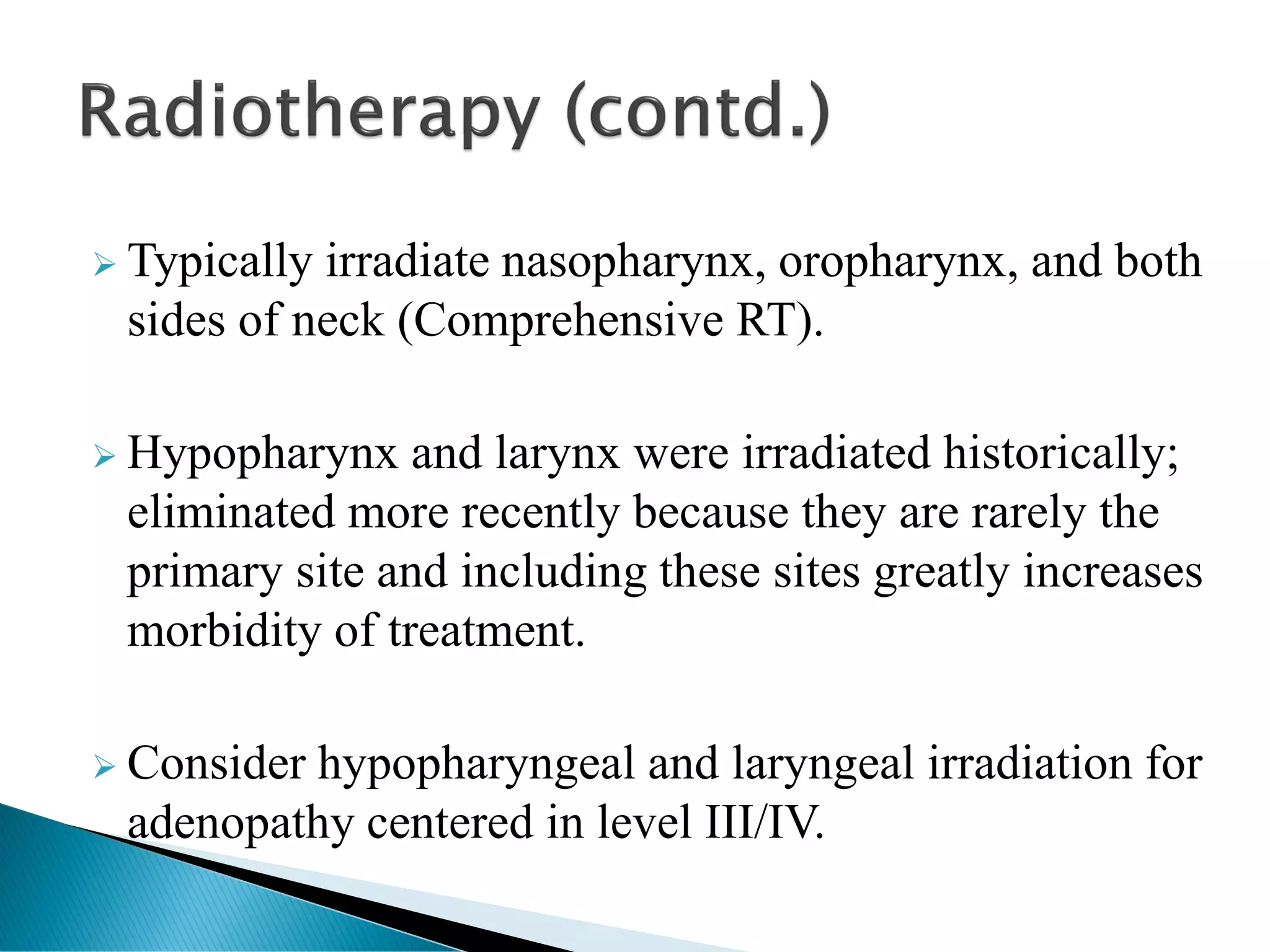 ➢ Typically irradiate nasopharynx, oropharynx, and both
sides of neck (Comprehensive RT).
➢ Hypopharynx and larynx were irradiated historically;
eliminated more recently because they are rarely the
primary site and including these sites greatly increases
morbidity of treatment.
➢ Consider hypopharyngeal and laryngeal irradiation for
adenopathy centered in level III/IV.
 