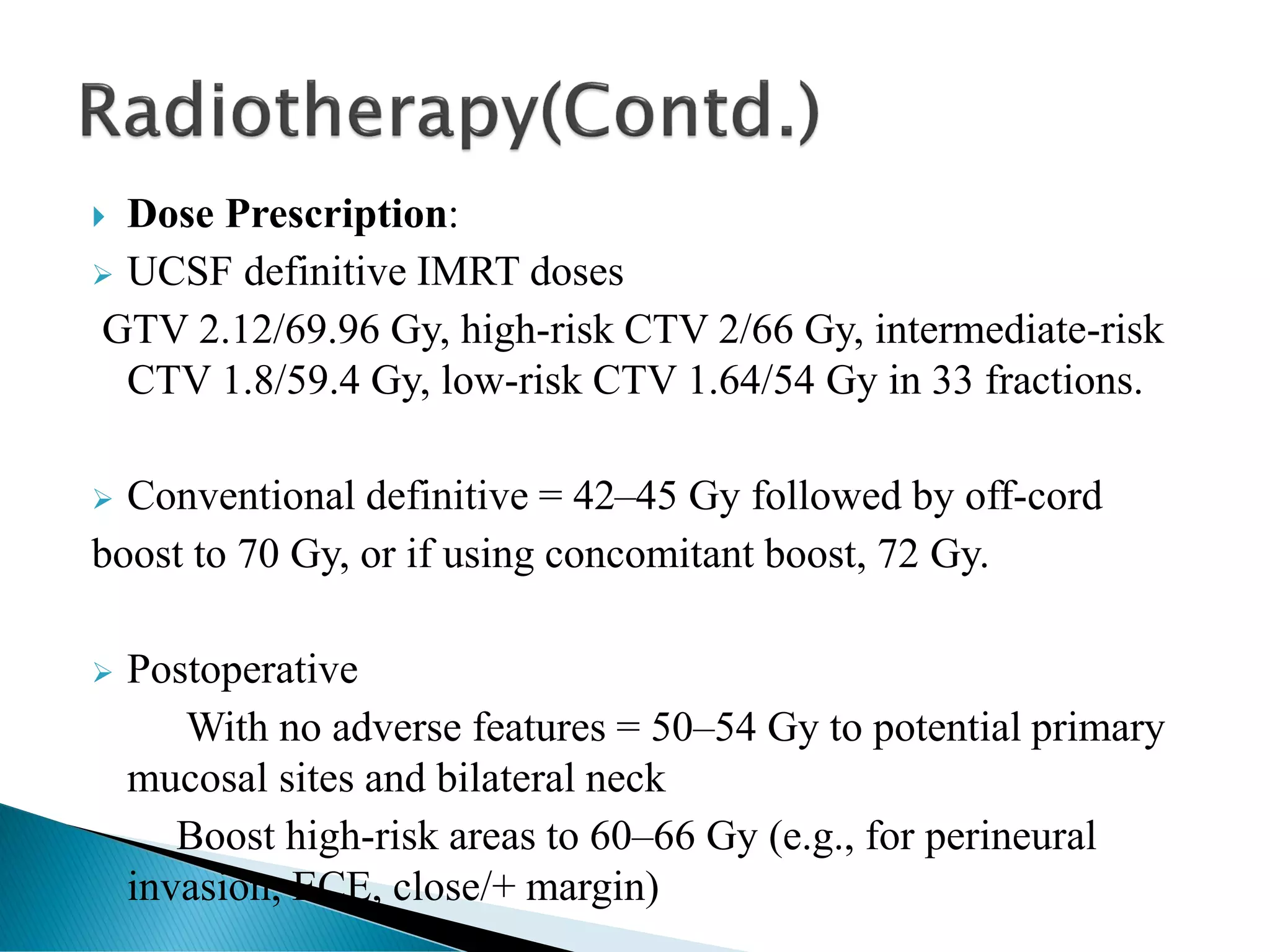  Dose Prescription:
➢ UCSF definitive IMRT doses
GTV 2.12/69.96 Gy, high-risk CTV 2/66 Gy, intermediate-risk
CTV 1.8/59.4 Gy, low-risk CTV 1.64/54 Gy in 33 fractions.
➢ Conventional definitive = 42–45 Gy followed by off-cord
boost to 70 Gy, or if using concomitant boost, 72 Gy.
➢ Postoperative
With no adverse features = 50–54 Gy to potential primary
mucosal sites and bilateral neck
Boost high-risk areas to 60–66 Gy (e.g., for perineural
invasion, ECE, close/+ margin)
 