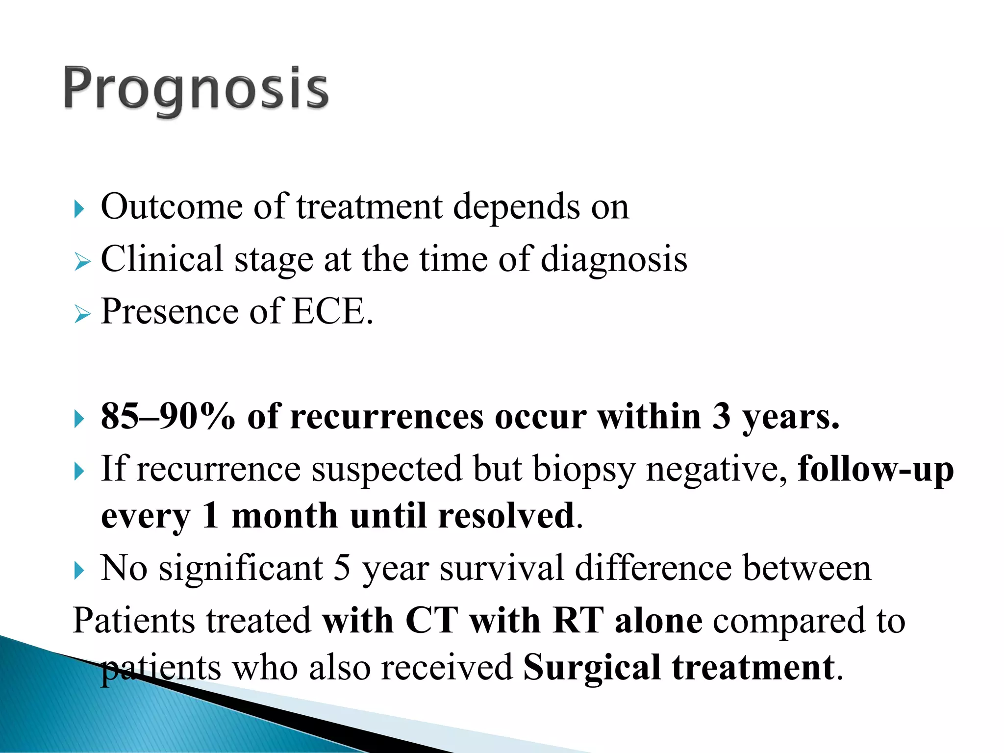  Outcome of treatment depends on
➢ Clinical stage at the time of diagnosis
➢ Presence of ECE.
 85–90% of recurrences occur within 3 years.
 If recurrence suspected but biopsy negative, follow-up
every 1 month until resolved.
 No significant 5 year survival difference between
Patients treated with CT with RT alone compared to
patients who also received Surgical treatment.
 