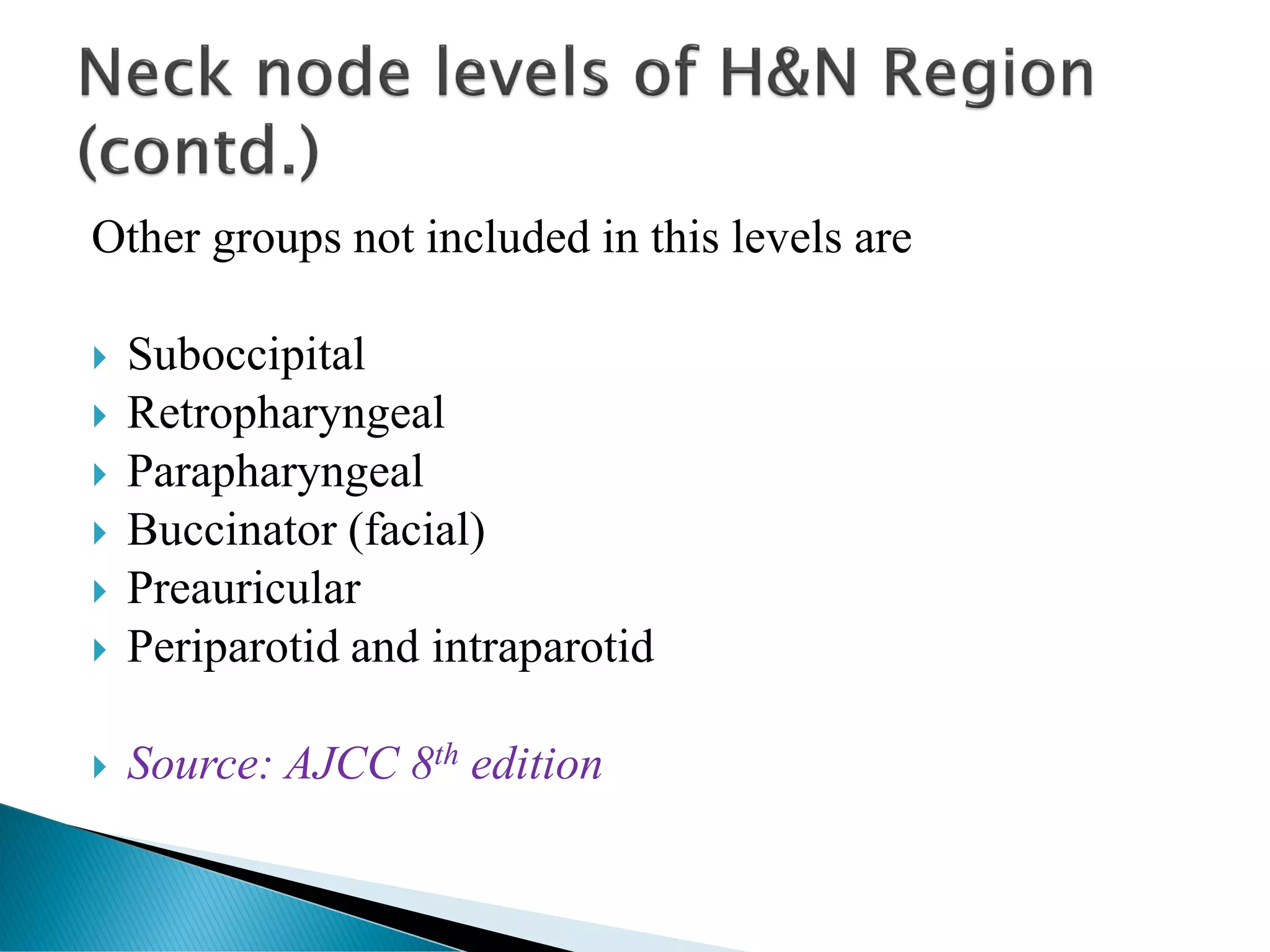 Other groups not included in this levels are
 Suboccipital
 Retropharyngeal
 Parapharyngeal
 Buccinator (facial)
 Preauricular
 Periparotid and intraparotid
 Source: AJCC 8th edition
 
