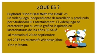 Cuphead ''Don't Deal With the Devil'' es
un Videojuego Independiente desarrollado y producido
por StudioMDHR Entertainment. El videojuego se
caracteriza por su estilo gráfico inspirado en
lascaricaturas de los años 30.Salió
al mercado el 29 de septiembre
del 2017 en Microsoft Windows,Xbox
One y Steam.