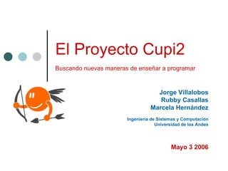 El Proyecto Cupi2
Buscando nuevas maneras de enseñar a programar


                                   Jorge Villalobos
                                    Rubby Casallas
                                 Marcela Hernández
                       Ingeniería de Sistemas y Computación
                                    Universidad de los Andes




                                          Mayo 3 2006
 