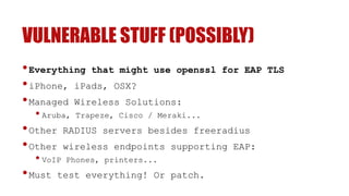 VULNERABLE STUFF (POSSIBLY)
•Everything that might use openssl for EAP TLS
•iPhone, iPads, OSX?
•Managed Wireless Solutions:
• Aruba, Trapeze, Cisco / Meraki...
•Other RADIUS servers besides freeradius
•Other wireless endpoints supporting EAP:
• VoIP Phones, printers...
•Must test everything! Or patch.
 