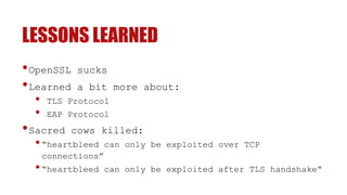 LESSONS LEARNED
•OpenSSL sucks
•Learned a bit more about:
• TLS Protocol
• EAP Protocol
•Sacred cows killed:
•“heartbleed can only be exploited over TCP
connections”
•“heartbleed can only be exploited after TLS handshake”
 