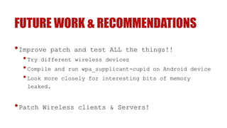 FUTURE WORK & RECOMMENDATIONS
•Improve patch and test ALL the things!!
•Try different wireless devices
•Compile and run wpa_supplicant-cupid on Android device
•Look more closely for interesting bits of memory
leaked.
•Patch Wireless clients & Servers!
 