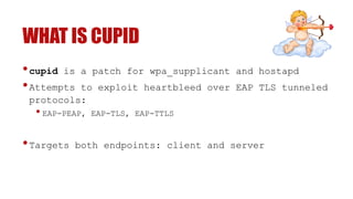 WHAT IS CUPID
•cupid is a patch for wpa_supplicant and hostapd
•Attempts to exploit heartbleed over EAP TLS tunneled
protocols:
• EAP-PEAP, EAP-TLS, EAP-TTLS
•Targets both endpoints: client and server
 