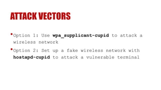 ATTACK VECTORS
•Option 1: Use wpa_supplicant-cupid to attack a
wireless network
•Option 2: Set up a fake wireless network with
hostapd-cupid to attack a vulnerable terminal
 