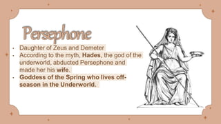 • Daughter of Zeus and Demeter
• According to the myth, Hades, the god of the
underworld, abducted Persephone and
made her his wife.
• Goddess of the Spring who lives off-
season in the Underworld.
 