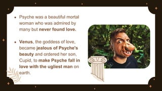 ● Psyche was a beautiful mortal
woman who was admired by
many but never found love.
● Venus, the goddess of love,
became jealous of Psyche's
beauty and ordered her son,
Cupid, to make Psyche fall in
love with the ugliest man on
earth.
 