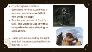 ● Psyche's jealous sisters
convinced her that Cupid was a
monster, and she should kill
him while he slept.
● Psyche was curious of Cupid’s
face, she went to Cupid with a
lamp while he was sleeping to
look at him.
● Cupid was awakened by the light
and fled, heartbroken that Psyche
didn't trust him.
 
