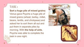 TASK 1
Sort a huge pile of mixed grains:
Venus gave Psyche a huge pile of
mixed grains (wheat, barley, millet,
beans, lentils, and chickpeas) and
asked her to sort them all out and
put them in separate piles by
morning. With the help of ants,
Psyche was able to complete the
task in one night.
 