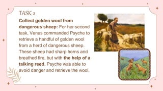 TASK 2
Collect golden wool from
dangerous sheep: For her second
task, Venus commanded Psyche to
retrieve a handful of golden wool
from a herd of dangerous sheep.
These sheep had sharp horns and
breathed fire, but with the help of a
talking reed, Psyche was able to
avoid danger and retrieve the wool.
 