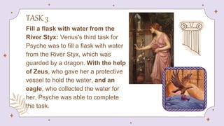 TASK 3
Fill a flask with water from the
River Styx: Venus's third task for
Psyche was to fill a flask with water
from the River Styx, which was
guarded by a dragon. With the help
of Zeus, who gave her a protective
vessel to hold the water, and an
eagle, who collected the water for
her, Psyche was able to complete
the task.
 