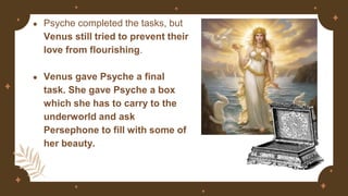 ● Psyche completed the tasks, but
Venus still tried to prevent their
love from flourishing.
● Venus gave Psyche a final
task. She gave Psyche a box
which she has to carry to the
underworld and ask
Persephone to fill with some of
her beauty.
 