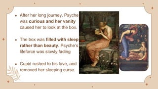 ● After her long journey, Psyche
was curious and her vanity
caused her to look at the box.
● The box was filled with sleep
rather than beauty. Psyche’s
lifeforce was slowly fading
● Cupid rushed to his love, and
removed her sleeping curse.
 
