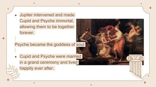 ● Jupiter intervened and made
Cupid and Psyche immortal,
allowing them to be together
forever.
Psyche became the goddess of soul
● Cupid and Psyche were married
in a grand ceremony and lived
happily ever after.
 