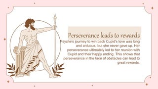 Perseverance leads to rewards
Psyche's journey to win back Cupid's love was long
and arduous, but she never gave up. Her
perseverance ultimately led to her reunion with
Cupid and their happy ending. This shows that
perseverance in the face of obstacles can lead to
great rewards.
 