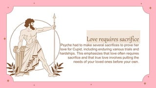 Love requires sacrifice
Psyche had to make several sacrifices to prove her
love for Cupid, including enduring various trials and
hardships. This emphasizes that love often requires
sacrifice and that true love involves putting the
needs of your loved ones before your own.
 