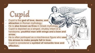 • Cupid is the god of love, desire, and
• attraction in Roman mythology.
• He is also known as Eros in Greek mythology.
• Cupid is depicted as a winged, chubby infant or a
handsome, youthful man with wings and a bow and
arrow.
• He is often portrayed as a mischievous figure who uses
his arrows to make people fall in love.
• Cupid is considered a symbol of romantic love and
affection.
 