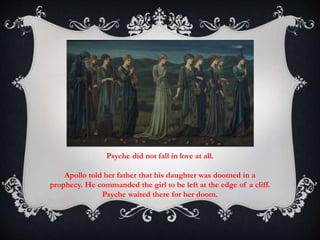 Psyche did not fall in love at all. 
Apollo told her father that his daughter was doomed in a 
prophecy. He commanded the girl to be left at the edge of a cliff. 
Psyche waited there for her doom. 
 
