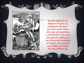On the hilltop in the 
darkness Psyche sat, 
waiting for she knew 
not what terror. There 
she wept and trembled, 
a soft breath of air came 
through the stillness to 
her, the gentle breathing 
of Zephyr, the sweetest 
and mildest of winds. 
She felt it lift her up. 
 