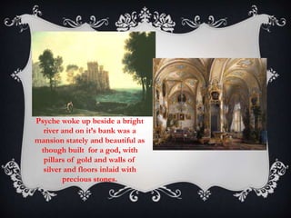 Psyche woke up beside a bright 
river and on it’s bank was a 
mansion stately and beautiful as 
though built for a god, with 
pillars of gold and walls of 
silver and floors inlaid with 
precious stones. 
 