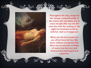 Throughout the day, except for 
the strange companionship of 
the voices, she was alone, but in 
some inexplicable way she felt 
sure that with the coming of the 
night her husband would be 
with her. And so it happened. 
When she felt him beside her 
ear, all her fears left her. She 
knew without seeing him that 
there was no monster or shape 
of terror, but the lover and 
husband she had longed and 
waited for. 
 