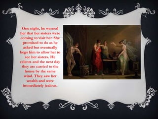 One night, he warned 
her that her sisters were 
coming to visit her. She 
promised to do as he 
asked but eventually 
begs him to allow her to 
see her sisters. He 
relents and the next day 
they are carried to the 
house by the same 
wind. They saw her 
wealth and were 
immediately jealous. 
 