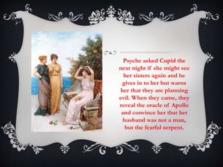 Psyche asked Cupid the 
next night if she might see 
her sisters again and he 
gives in to her but warns 
her that they are planning 
evil. When they came, they 
reveal the oracle of Apollo 
and convince her that her 
husband was not a man, 
but the fearful serpent. 
 
