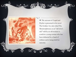  The account of Cupid and 
Psyche is presented in his novel 
The Golden Ass (also titled The 
Metamorphoses) as an "old wive's 
tale" told by an old woman to 
comfort a young woman who has 
been abducted by a band of 
robbers and is being held for 
ransome. 
 