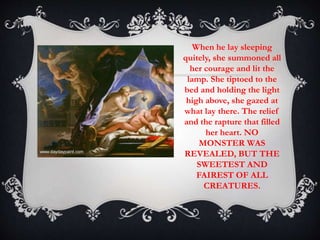 When he lay sleeping 
quitely, she summoned all 
her courage and lit the 
lamp. She tiptoed to the 
bed and holding the light 
high above, she gazed at 
what lay there. The relief 
and the rapture that filled 
her heart. NO 
MONSTER WAS 
REVEALED, BUT THE 
SWEETEST AND 
FAIREST OF ALL 
CREATURES. 
 