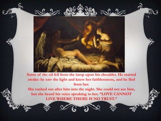 Some of the oil fell from the lamp upon his shoulder. He started 
awake: he saw the light and knew her faithlessness, and he fled 
from her. 
She rushed out after him into the night. She could not see him, 
but she heard his voice speaking to her. “LOVE CANNOT 
LIVE WHERE THERE IS NO TRUST.” 
 