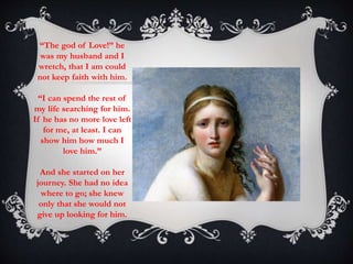 “The god of Love!” he 
was my husband and I 
wretch, that I am could 
not keep faith with him. 
“I can spend the rest of 
my life searching for him. 
If he has no more love left 
for me, at least. I can 
show him how much I 
love him.” 
And she started on her 
journey. She had no idea 
where to go; she knew 
only that she would not 
give up looking for him. 
 