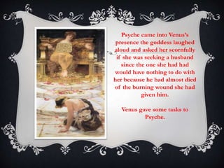 Psyche came into Venus’s 
presence the goddess laughed 
aloud and asked her scornfully 
if she was seeking a husband 
since the one she had had 
would have nothing to do with 
her because he had almost died 
of the burning wound she had 
given him. 
Venus gave some tasks to 
Psyche. 
 